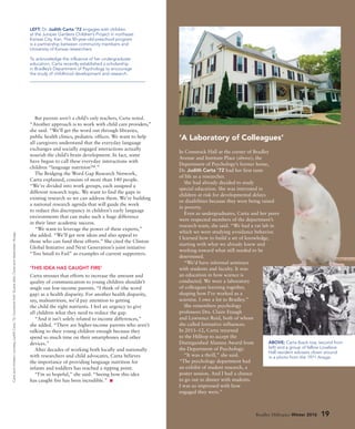 But parents aren’t a child’s only teachers, Carta noted.
“Another approach is to work with child care providers,”
she said. “We’ll get the word out through libraries,
public health clinics, pediatric offices. We want to help
all caregivers understand that the everyday language
exchanges and socially engaged interactions actually
nourish the child’s brain development. In fact, some
have begun to call these everyday interactions with
children “language nutrition™.”
The Bridging the Word Gap Research Network,
Carta explained, consists of more than 140 people.
“We’re divided into work groups, each assigned a
different research topic. We want to find the gaps in
existing research so we can address them. We’re building
a national research agenda that will guide the work
to reduce this discrepancy in children’s early language
environments that can make such a huge difference
in their later academic success.
“We want to leverage the power of these experts,”
she added. “We’ll get new ideas and also appeal to
those who can fund these efforts.” She cited the Clinton
Global Initiative and Next Generation’s joint initiative
“Too Small to Fail” as examples of current supporters.
‘THIS IDEA HAS CAUGHT FIRE’
Carta stresses that efforts to increase the amount and
quality of communication to young children shouldn’t
single out low-income parents. “I think of (the word
gap) as a health disparity. For another health disparity,
say, malnutrition, we’d pay attention to getting
the child the right nutrients. I feel an urgency to give
all children what they need to reduce the gap.
“And it isn’t solely related to income differences,”
she added. “There are higher-income parents who aren’t
talking to their young children enough because they
spend so much time on their smartphones and other
devices.”
After decades of working both locally and nationally
with researchers and child advocates, Carta believes
the importance of providing language nutrition for
infants and toddlers has reached a tipping point.
“I’m so hopeful,” she said. “Seeing how this idea
has caught fire has been incredible.”
LEFT: Dr. Judith Carta ’72 engages with children
at the Juniper Gardens Children’s Project in northeast
Kansas City, Kan. The 50-year-old preschool program
is a partnership between community members and
University of Kansas researchers.
To acknowledge the influence of her undergraduate
education, Carta recently established a scholarship
in Bradley’s Department of Psychology to encourage
the study of childhood development and research.
Bradley Hilltopics Winter 2016 19
‘A Laboratory of Colleagues’
In Comstock Hall at the corner of Bradley
Avenue and Institute Place (above), the
Department of Psychology’s former home,
Dr. Judith Carta ’72 had her first taste
of life as a researcher.
She had already decided to study
special education. She was interested in
children at risk for developmental delays
or disabilities because they were being raised
in poverty.
Even as undergraduates, Carta and her peers
were respected members of the department’s
research team, she said. “We had a rat lab in
which we were studying avoidance behavior.
I learned how to build a set of knowledge,
starting with what we already knew and
working toward what still needed to be
determined.
“We’d have informal seminars
with students and faculty. It was
an education in how science is
conducted. We were a laboratory
of colleagues learning together,
shaping how I’ve worked as a
scientist. I owe a lot to Bradley.”
She remembers psychology
professors Drs. Claire Etaugh
and Lawrence Reid, both of whom
she called formative influences.
In 2011–12, Carta returned
to the Hilltop to accept the
Distinguished Alumna Award from
the Department of Psychology.
“It was a thrill,” she said.
“The psychology department had
an exhibit of student research, a
poster session. And I had a chance
to go out to dinner with students.
I was so impressed with how
engaged they were.”
ABOVE: Carta (back row, second from
left) and a group of fellow Lovelace
Hall resident advisers clown around
in a photo from the 1971 Anaga.
Cartaandchildren:courtesyJudithCarta’72;ComstockHall:DuaneZehr;Cartaandclassmates:Anaga.
 