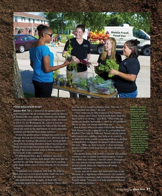 Bradley Hilltopics Winter 2016 21
ABOVE: (Behind
table, from left):
Amanda Newell,
assistant professor
of Family and
Consumer Sciences,
and 2014–15
dietetic interns
Katie Davis and
JEANNA RICH ’14
connect with
a customer of the
Mobile Fresh Food
Van, which makes
stops at nine public
housing sites in
and around Peoria,
Illinois. By the end
of the summer, the
van had served
3,100 families.
FOOD EDUCATION IS KEY
Jeanna Rich ’14 is a natural in the garden and in her
nutrition classes. As an undergraduate studying dietetics
at Bradley, she was among the volunteers who helped
construct the raised beds used to grow crops. An intern
in 2014–15, the Washington, Ill., native is now the
consulting nutrition educator for Gifts in the Moment,
where she revels in the opportunity to meet community
residents and educate them about nutrition.
In fact, the garden project changed her career focus.
Though she had always wanted to be a dietitian, she had
thought she would go the clinical route, working with
those who had eating disorders or were recovering from
illness or injury. But interacting with the residents of
some of the lowest-income areas in Peoria convinced
her to work in the community.
“I immediately knew that I wanted to stay here —
stay local. I love working with people who need and are
grateful for our help. Sometimes when we’re working
with them, clients start to cry or hug me. It’s an amazing
feeling.”
“I especially love seeing the little kids. We hope to
open their eyes to how good healthy foods can taste.
We made kale chips, and they ate them all.”
She understands the struggles of those who are
overweight despite living in a food desert. “Many don’t
have an option besides unhealthy food. They can be
malnourished but obese,” she said.
“They might not be able to travel to buy healthy
foods, or they don’t know how to cook them. And they
don’t have a lot of time,” said Rich. “That’s why our
recipes are healthy but simple — not a lot of ingredients.
We try to meet our clients where they are.”
Kim Keenan, who co-founded Gifts in the Moment
with Denise Urycki, is grateful for the partnership with
Bradley. “Not only do Professor Newell and the interns
offer nutritional expertise, they help us do research,
as well. One of the interns is working with us to develop
a research tool to measure the project’s effectiveness,”
she said. “What we want to know — does increasing
people’s access to fresh food have an effect on whether
they eat it?”
The garden project has proven a valuable and popular
rotation in the 11-month internship program (“more
like a fifth-year residency,” Newell noted). Throughout
the year, interns educate neighborhood children at
several schools about the importance of eating
vegetables and fruits.
“Every year we do more and more with Gifts in the
Moment. It’s a significant collaboration. Our students
gain positive experience, and it benefits the community,”
Newell added. “Our goal is to help improve the health
of underserved families.”
 
