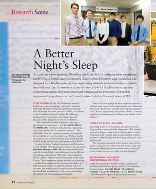 22 bradley.edu/hilltopics
Are you one of an alarming 70 million adults in the U.S. suffering from insufficient
sleep? If so, a mobile sleep-monitoring device whose prototype was researched and
designed by a Bradley team of four engineering students and four business students
may help one day. As members of one of three 2014–15 Bradley senior capstone
convergence teams, they redesigned and repackaged the prototype of a mobile
sleep-monitoring device currently used to detect obstructive sleep apnea (OSA).
A Better
Night’s Sleep
SLEEP PROBLEMS add $15.9 billion to national
health care costs, according to the team’s research.
Although 84 distinct sleep disorders have currently
been identified, the most prevalent is OSA. In addition
to the 18 million affected, another 10 million go
undiagnosed. The numbers are staggering, and
the costs of the diagnostic tools are prohibitive.
“The bottom line is that diagnostic tests run at
the hospital are expensive,” said Dr. Martin Morris
’77 MSME ’79, professor of mechanical engineering
and course adviser for the capstone projects. “The
Affordable Care Act is putting pressure on hospitals
to provide the service at a lower cost. Without health
insurance, an in-lab sleep test can cost approximately
$5,000, while mobile tests costs hover around $500.”
Funded by Jump Trading Simulation and Education
Center (JUMP) through executive director of operations
Matthew Warrens, MBA ’14, the team collaborated
with Dr. Sarah Zallek, medical director for the Illinois
Neurological Institute at OSF Saint Francis Medical
Center (INI) to improve patient outcomes at the Sleep
Center. The convergence project focused on enhancing
a mobile sleep diagnostic device currently used at the
INI, making it simple enough for patients to put on
at home, but sophisticated enough to provide hospital-
level feedback via cellphone. The prototype included
the addition of sleep-staging functionality.
“One of the best aspects of these capstone projects is
students must research the requirements and understand
who needs the device,” said Dr. John Engdahl, Bradley’s
Fites Chair in Engineering and project adviser. “Patients,
physicians, technologists and others have a stake in the
industry.”
THERE’S NO PLACE LIKE HOME
According to the team’s research, the general trend in
sleep studies is toward mobile diagnostics. The students
worked to design a take-home prototype that provides
physicians with valuable data. Easily applied, it allows
patients to sleep in their own beds and will reduce costs
significantly.
“The strongest argument is that people sleep best at
home,” said Morris. “That’s why the iPhone came into
discussion. Wouldn’t it be nice if the device could call
in the results, maybe even while you are sleeping?”
RESEARCHING THE MARKET;
ENGINEERING A SOLUTION
Under the guidance of business course coordinator
Ken Klotz and business project adviser Chad Stamper,
business majors Danielle Blazek ’15, Anthony
Hempen ’15, Jacob Northrup ’15 and Steven Tuning
’15 collaborated to provide the financial analysis,
BY KAREN CROWLEY
METZINGER M.A. ’97
Photography by
Duane Zehr
Research Scene
 
