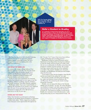 For Tom Tawoda, it was Dr. E. Neville Pickering,
professor emeritus of electrical and computer
engineering and technology, saying “He never
changed his exceptional teaching style or his
dedication to students.”
THE IMPACT OF GREEK LIFE
On campus, the younger siblings followed Tom
Tawoda’s lead into Greek life. Tim Tawoda joined
Delta Upsilon where his brother already was a
member, and Waldburger pledged Chi Omega.
All three established lasting friendships with
fraternity brothers and sorority sisters.
“In the 37 years since I graduated, my fraternity
brothers have played a part in every aspect of my life:
Weddings, children’s weddings, funerals, birthdays
and family vacations,” the eldest Tawoda explained.
Waldburger added, “Last year, I visited Bradley to
celebrate the retirement of our sorority cook, employed
there 40 years. It was amazing how many alumni
showed up to support the event. We had just as
much fun as we did 30 years ago.”
WHERE ARE THEY NOW?
Today, Tom Tawoda is an information technology
manager for the Bechtel Marine Propulsion Corporation
in Idaho Falls, Idaho. “With a degree from Bradley,
I have had great career opportunities throughout my
life,” he said. “In 37 years, I have never been without
a good, challenging and rewarding position.”
Waldburger worked at General Dynamics and at
Qualcomm in San Diego before leaving the workforce
to raise her family. From her home in La Jolla, Calif.,
she acts as an ambassador for Bradley, connecting with
prospective students and their parents. She recounts
receiving a recent email from one of her husband’s
co-workers. The woman’s daughter was interested
in Bradley, and Waldburger provided personal insights
about the University.
“I was happy to hear that her daughter chose Bradley
and her mom said it’s the perfect fit,” she said.
Tim Tawoda, founder and CEO of Synsel Energy,
Inc., splits time between homes in Elmhurst, Ill.,
and Wisconsin. He summed up the family’s feelings
toward the University.
“Bradley was very special for three of the Tawoda
siblings and our parents,” he said. “It’s where discipline
was instilled to compete with other engineering students,
and social grace was honed through the interactions
of Greek life. The hometown feeling of small, private
Bradley also nurtured a bond with classmates — who
end up being some of your closest friends for life.”
Bradley Hilltopics Winter 2016 27
LEFT: The Tawoda siblings
(back from left), TOM ’78,
Pat and TIM ’81. In front,
THERESE ’84.
As a graduate or friend of the University, you are in
the best position to discuss the Bradley Experience with
prospective students. To arrange a tour for a prospective
student, visit bradley.edu/CampusVisits. To refer a student
online, visit bualum.org/ReferAStudent. Thank you for
your support in bringing new Bradley Braves to campus.
Refer a Student to Bradley
 