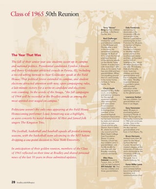 Class of 1965 50th Reunion
Terry “Bones”
Berg has five children
and lives in Richland
Center, Wis.
Rod Challenger
worked for radio
and television stations
in the Midwest and
Florida after a stint
in the Army. He
remembers covering
George W. Bush on
9/11, when the former
president learned
of the terrorist attacks
on the World Trade
Center. A scuba diver
with more than 1,000
dives to his credit, Rod
has one child and two
grandchildren. When
not traveling around
the U.S. and Canada
in his motor home,
he lives in Tierra
Verde, Fla.
Chuck Deahl
started Fat Boy Roller
L.L.C., a consulting
and seminar company
for the asphalt
pavement industry,
after retiring from
a 47-year career
in construction
equipment sales.
A distinguished
member of the
National Asphalt
Pavement Association,
he has been honored
by state and national
industry groups.
Chuck and his wife,
Sharon, live in Galva,
Ill., where he is on the
city council and the
Black Hawk College
East Foundation
Board. A native
Peorian, Chuck has
four children and 11
grandchildren and
fondly recalls his
activities with the
Bradley marching
and concert bands.
Ellen Riess
Debelak moved to
Tucson, Ariz., in 1979
with her late husband,
Bill Debelak ’66. She
has two children and
three grandchildren.
Dale Fredericks
earned a juris
doctorate at the
University of Illinois
and served in the
Marine Corps before
practicing law in San
Francisco for 28 years.
A member of Sigma
Phi Epsilon, he
founded a company
to develop electric
power plants in the
southwestern states
and later co-founded
and is CEO of
Solarlytics, Inc., which
develops products for
the solar PV industry.
Dale and his wife,
June, have two
children and three
grandchildren and
live in Lafayette, Calif.
He noted, “Bradley
is special because
it provided a great,
well-rounded
education while
opening my eyes
to the global scene.”
Lawrence Garber
has two children, four
grandchildren and
lives in Las Vegas.
Gary Hansmeier
spent 30 years in
purchasing before
moving to Florida in
2014. He bought his
first Harley motorcycle
in 1964 and continues
to ride. Gary is the
father of three sons.
He also has two
grandchildren and
lives in Fort Myers, Fla.
Bruce Hermann
worked more than 30
years for the Naval
Surface Warfare
Center. He earned a
master’s degree at the
University of Colorado
and a doctorate at the
University of Illinois.
He and his wife,
Margaret, live in
Fredericksburg, Va.
Karen Miller Lamb
worked in the U.S.
and overseas before
becoming national
secretary and
communications chair
The Year That Was
The fall of their senior year saw students swept up in campus
and national politics. Presidential candidates Lyndon Johnson
and Barry Goldwater attracted crowds in Peoria, Ill., including
a record-setting turnout to hear Goldwater speak at the Field
House. That political fervor extended to campus, and student
elections attracted attention with new, open campaigning rules,
a last-minute victory for a write-in candidate and electronic
vote counting. In the words of the Anaga, “the fall campaigns
of 1964 will be recorded in the Bradley annals as among the
most spirited ever waged on campus.”
Politicians weren’t the only ones appearing at the Field House.
Homecoming performer Louis Armstrong was a highlight,
as were concerts by noted trumpeter Al Hirt and famed folk
singers The Kingston Trio.
The football, basketball and baseball squads all posted winning
seasons, with the basketball team advancing to the NIT before
dropping a one-point decision to New York University.
In anticipation of their golden reunion, members of the Class
of 1965 reflected on their time at Bradley and shared personal
news of the last 50 years in these submitted updates.
28 bradley.edu/hilltopics
 