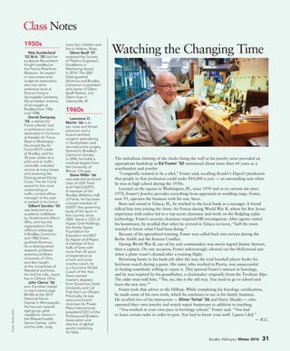 Bradley Hilltopics Winter 2016 31
Class Notes
Foster:DuaneZehr.
1950s
Nita Sunderland
’52 M.A. ’55 had her
sculpture Recumbent
Knight installed at
the Peoria Riverfront
Museum. An expert
in monument and
sculpture restoration
who has done
extensive work at
Peoria’s historic
Springdale Cemetery,
the professor emerita
of art taught at
Bradley from 1956
until 1988.
Derrel Dempsey
’54, a retired Air
Force colonel, had
a conference room
dedicated in his honor
at Keesler Air Force
Base in Mississippi.
He joined the Air
Force ROTC while
at Bradley, and his
30-year career as a
pilot and air traffic
controller included
service at many bases
and receiving the
Distinguished Flying
Cross. The Air Force
award for the most
outstanding air
traffic control officer
manager of the year
is named in his honor.
Gilbert Gordon ’55
was featured as an
academic trailblazer
by Strathmore’s Who’s
Who, and has the
organization’s first
offshoot webpage.
A Bradley Centurion
and 1986 Distin-
guished Alumnus,
he is distinguished
research professor
emeritus at Miami
University of Ohio,
and also taught
at the universities of
Maryland and Iowa.
He and his wife, Joyce,
live in Oxford, Ohio.
John Clarno ’56
won the silver medal
in men’s tennis (age
80–84) at the 2015
National Senior
Games in Minneapolis.
He has won several
age-group gold
medals for tennis in
the Massachusetts
Senior Games. John
and his wife, Judy,
have four children and
live in Adams, Mass.
Glenn Beall ’57
received the Society
of Plastics Engineers’
Excellence in
Mentoring Award
in 2014. The 2007
Distinguished
Alumnus and Bradley
Centurion is president
and owner of Glenn
Beall Plastics, Ltd.
Glenn lives in
Libertyville, Ill.
1960s
Lawrence O.
Martin ’66 is an
ear, nose and throat
physician and a
board-certified
surgeon specializing
in facial plastic and
reconstructive surgery.
Named to Bradley’s
Centurion Society
in 2004, he holds a
medical degree from
the University of
Illinois, Chicago.
Steve Miller ’66
was selected as board
chair of USA Track
and Field (USATF).
A member of the
Bradley Athletics Hall
of Fame, he has been
a board member of
USATF, the governing
body of the sport in
this country, since
2009. Steve is CEO of
Agassi Graf Holdings,
the Andre Agassi
Foundation for
Education and BILT
by Agassi and Reyes.
A member of four
halls of fame with
more than 20 years
of experience as
a track and cross
country coach, he
is a four-time NCAA
Coach of the Year.
Steve earned
master’s degrees
from Governors State
University and Cal
Poly-San Luis Obispo.
Previously, he was
executive board
chairman for Power
Plate International,
president/CEO of the
Professional Bowlers
Association and
director of global
sports marketing
for Nike.
The melodious chiming of the clocks lining the wall at his jewelry store provided an
appropriate backdrop as Ed Foster ’50 reminisced about more than 64 years as a
watchmaker and jeweler.
“I originally wanted to be a chef,” Foster said, recalling Reader’s Digest’s prediction
that people in that profession could make $10,000 a year — an astounding sum when
he was in high school during the 1930s.
Located on the square in Washington, Ill., since 1959 and at its current site since
1970, Foster’s Jewelry provides everything from appraisals to wedding rings. Foster,
now 93, operates the business with his son, Steve.
Born and raised in Toluca, Ill., he worked in the local bank as a teenager. A friend
talked him into joining the Army Air Forces during World War II, where his Boy Scout
experience with radios led to a top-secret clearance and work on the fledgling radar
technology. Foster’s security clearance required FBI investigation. After agents visited
his hometown, he recalled that when he arrived in Toluca on leave, “half the town
wanted to know what I had been doing.”
Because of his specialized training, Foster was called back into service during the
Berlin Airlift and the Korean Conflict.
During World War II, one of his unit commanders was movie legend Jimmy Stewart,
then a captain. On one occasion, Foster unknowingly chewed out the Hollywood star
when a plane wasn’t cleaned after a training flight.
Returning home to his bank job after the war, the avid baseball player broke his
heirloom watch during a game. His sister, who worked in Peoria, was unsuccessful
in finding somebody willing to repair it. This spurred Foster’s interest in horology,
and he was inspired by his grandfather, a clockmaker originally from the Tyrolean Alps.
The older man told him, “‘No, no, this is the old way. You need to go to school and
learn the new way.’”
Foster took that advice to the Hilltop. While completing his horology certification,
he made some of his own tools, which he continues to use in his family business.
He recalled two of his instructors — Elmer Tortat ’26 and Harry Shanks — who
operated their own jewelry and watch repair businesses in addition to teaching.
“You worked at your own pace in horology school,” Foster said. “You had
to learn certain tasks in order to pass. You had to know your stuff. I guess I did.”
— B.G.
Watching the Changing Time
 
