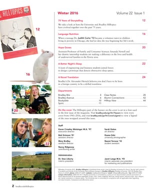 2 bradley.edu/hilltopics
Staff
Karen Crowley Metzinger M.A. ’97	 Sarah Dukes	
executive director	 art director	
Bob Grimson ’81	 Duane Zehr	
assistant director	 university photographer	
Mary Brolley	 Naomi Tornow ’18	 	
assistant director	 student assistant	
Nancy Ridgeway		 	
contributing writer				
Administration
Dr. Stan Liberty	 Janet Lange M.A. ’93	
interim president	 interim associate vice president
	 for marketing and publications
Winter 2016	 Volume 22 Issue 1
75 Years of Storytelling	 12
We take a look at how the University and Bradley Hilltopics
have evolved together over the past 75 years.
Language Nutrition 	 16
When a teenage Dr. Judith Carta ’72 became a volunteer tutor to children
living in poverty in Chicago, she had no idea she was beginning her life’s work.
Hope Grows 	 20
Assistant Professor of Family and Consumer Sciences Amanda Newell and
her dietetic internship students are making a difference in the lives and health
of underserved families in the Peoria area.
A Better Night’s Sleep	 22
A team of engineering and business students joined forces
to design a prototype that detects obstructive sleep apnea.
A Novel Translation 	 24
Bradley’s Dr. Alexander Hertich believes you don’t have to be born
in a foreign country to be a skilled translator.
Departments	
Bradley Bits. . . . . . . . . . . . . . . . . . . . . . . . . . . . . . . . . . . . . . . . . . .  4	 Class Notes. . . . . . . . . . . . . . . . . . . . . . . . . . . . . . . . . . . . . . . 28
Bradley Avenue. . . . . . . . . . . . . . . . . . . . . . . . . . . . . . . . . . . . . .  6	 Alumni Connections. . . . . . . . . . . . . . . . . . . . . . . . . . . 42
Bookplate. . . . . . . . . . . . . . . . . . . . . . . . . . . . . . . . . . . . . . . . . . . . . 10	 Hilltop View. . . . . . . . . . . . . . . . . . . . . . . . . . . . . . . . . . . . . . . 44
Spirit. . . . . . . . . . . . . . . . . . . . . . . . . . . . . . . . . . . . . . . . . . . . . . . . . . . . 11	
On the cover The Hilltopics part of the banner on the cover is set in a font used
in the first issue of the magazine. Visit bradley.edu/go/ht-75years to view every
cover from 1941–2016, and visit bradley.edu/go/ht-CoverLegend to view a legend
of the ones wrapped around this issue.
©Bradley University 2015 Bradley Hilltopics is published three times a year by Bradley University for alumni, faculty, staff, parents
of students and friends of the University. Send address changes to Bradley Hilltopics, Bradley University, 1501 W. Bradley Ave.,
Peoria, IL 61625. phone: (309) 677-2249 / website: bradley.edu/hilltopics / email: hilltopics@bradley.edu / fax: (309) 677-4055
campus information: (309) 676-7611. Bradley University is committed to a policy of non-discrimination and the promotion of
equal opportunities for all persons regardless of age, color, creed, disability, ethnicity, marital status, national origin, race, religion,
sex, sexual orientation or veteran status. The University also is committed to compliance with all applicable laws regarding
non-discrimination, harassment and affirmative action.
22
20
12
16
24
 