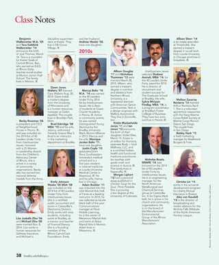 38 bradley.edu/hilltopics
Class Notes
Benjamin
Wellenreiter M.A. ’05
and Tara Gebbink
Wellenreiter ’14
announce the birth
of Joel Thomas, March
16. Tara is a counselor
for Easter Seals of
Central Illinois. Ben,
who earned an Ed.D.
at Illinois State,
teaches social studies
at Morton Junior High
School. The family
lives in Morton, Ill.
Becky Rossman ’06
is president and CEO
of Neighborhood
House in Peoria, Ill.,
and was included on
the 2014 list of 40
Leaders Under Forty
from Interbusiness
Issues. Honored
with a 25 Women
in Leadership Award
from the Children’s
Advocacy Center
of Illinois, she is
active in a variety
of community
organizations. Becky
also has earned two
national defense
medals from the Army.
Lisa Juskelis Zika ’06
and Michael Zika ’08
were married Nov. 8,
2014. Lisa works in
human resources for
Safeway Insurance,
and Michael is
discipline superinten-
dent at Kiewit. They
live in Elk Grove
Village, Ill.
Dawn Jones
Walters ’07 married
Gary Walters Aug. 30,
2014. Dawn holds
a master’s degree
from the University
of Minnesota and
is a human resources
manager at Daikin
Applied. The couple
lives in Brooklyn Park,
Minn.
Brad Eskridge ’08
MBA ’10 and his wife,
Jessica, welcomed
Havenly Grayce May 5.
Brad is an instructor
in the marketing
department at Bradley.
Emily Johnson
Weeks ’08 MSA ’08
was included on the
2014 list of 40 Leaders
Under Forty from
Interbusiness Issues.
She is a certified
public accountant and
works in Caterpillar’s
Electronics Division.
Emily works with area
students, including
some at Bradley, as
a mentor and teacher
of financial literacy.
She is a founding
member of the
Illinois CancerCare
Foundation. Emily
and her husband,
Andrew Weeks ’08,
have one daughter.
2010s
Marcus Belin ’10
M.A. ’14 was named
to the 40 Leaders
Under Forty 2014
list by Interbusiness
Issues. He is dean
of students at Quest
Charter Academy
in Peoria, Ill. Active
in community events,
he was named
Distinguished Young
Alumnus by the
Bradley University
Black Alumni Alliance
in 2013. Marcus and
his wife, Monique
Jordan Belin ’11,
have one daughter.
Justin Coyle ’10
graduated from
Nova Southeastern
University’s medical
school and is a
first-year resident
in internal medicine
at Loyola University
Medical Center in
Maywood, Ill. He
and his wife, Hanna,
live in Chicago.
Adam Bockler ’11
was inducted into the
USA Martial Arts Hall
of Fame as a leading
instructor. In 2014, he
was selected as karate
black belt of the year.
Communications
manager at Float
Mobile Learning,
he is the owner of
Metamora Martial Arts
and trains at Aldus
Martial Arts in Morton.
Adam lives in
Metamora, Ill.
Allison Douglas
’11 and Nicholaus
Thommen ’12 were
married March 28,
2015. Allison, who
earned a master’s
degree in nutrition
and dietetics from
Northern Illinois
University, is a
registered dietitian
with American Senior
Communities. Nick is
a design engineer with
Mallory Automotive.
They live in Zionsville,
Ind.
Kristin Muckerheide
Jones ’11 and Ian
Jones ’12 announce
the birth of their
daughter, Violet Elise,
March 15. Kristin is
an editor for Humana,
operates Body + Soul
Wellness, LLC, and
is a certified holistic
health and functional
medicine practitioner.
Ian teaches sixth
grade math and
science in Aurora, Ill.
The family lives in
Naperville, Ill.
Morgan Liphart
’12 had a personal
essay published in
Chicken Soup for the
Soul: Think Possible.
She is pursuing
a law degree at the
University of Colorado.
Interbusiness Issues
selected Shabeer
Amirali, MBA ’14, for
the 40 Leaders Under
Forty award for 2014.
He is director of
recruitment and
student success for
The Graduate School
at Bradley. His wife,
Sylvia Miriyam
Findlay, MBA ’14, is
a program coordinator
at Bradley’s Foster
College of Business.
They have two sons
and live in Peoria, Ill.
Nicholas Brazis,
MSMfE ’14, was
honored on the 2014
list of 40 Leaders
Under Forty by
Interbusiness Issues.
He is an engineering
manager for the
North American
Metallurgical and
Chemical Services
group at Caterpillar
Inc. A Six Sigma black
belt, he is active in his
church and community
organizations. He
is on the board of
the Manufacturers’
Environmental
Group of the Illinois
Manufacturers’
Association.
Allison Sherr ’14
is an intake specialist
at Thresholds. She
earned a master’s
degree in social work
from Loyola University
in Chicago and lives in
Grayslake, Ill.
Melissa Zacarias
Renteria ’14 married
Arthur Renteria April
1. She is a volunteer
apprentice caseworker
with the Navy-Marine
Corps Relief Society at
Marine Corps Recruit
Depot San Diego.
The couple lives
in San Diego.
Bobby Hack ’15
is field marketing
manager for Meatheads
Burgers  Fries.
Christie Lin ’15
works in the actuarial
development program
for Liberty Mutual
Insurance in Boston.
Alex von Keudell
’15 is the director of
broadcasting and
media relations for the
Wichita Falls Wildcats
of the North American
Hockey League.
Rossman,Weeks,Belin,Amirali,Brazis:ColorClassics;Zika:JeffOwen.
 