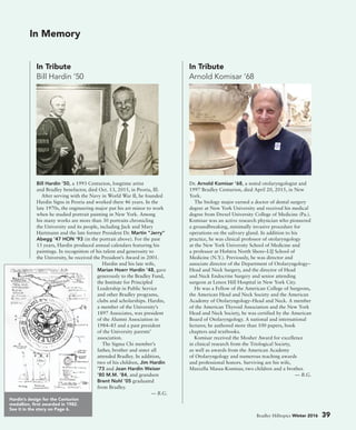 Bradley Hilltopics Winter 2016 39
Dr. Arnold Komisar ’68, a noted otolaryngologist and
1997 Bradley Centurion, died April 20, 2015, in New
York.
The biology major earned a doctor of dental surgery
degree at New York University and received his medical
degree from Drexel University College of Medicine (Pa.).
Komisar was an active research physician who pioneered
a groundbreaking, minimally invasive procedure for
operations on the salivary gland. In addition to his
practice, he was clinical professor of otolaryngology
at the New York University School of Medicine and
a professor at Hofstra North Shore–LIJ School of
Medicine (N.Y.). Previously, he was director and
associate director of the Department of Otolaryngology–
Head and Neck Surgery, and the director of Head
and Neck Endocrine Surgery and senior attending
surgeon at Lenox Hill Hospital in New York City.
He was a Fellow of the American College of Surgeons,
the American Head and Neck Society and the American
Academy of Otolaryngology–Head and Neck. A member
of the American Thyroid Association and the New York
Head and Neck Society, he was certified by the American
Board of Otolaryngology. A national and international
lecturer, he authored more than 100 papers, book
chapters and textbooks.
Komisar received the Mosher Award for excellence
in clinical research from the Triological Society,
as well as awards from the American Academy
of Otolaryngology and numerous teaching awards
and professional honors. Surviving are his wife,
Marcella Massa-Komisar, two children and a brother.
— B.G.
Bill Hardin ’50, a 1993 Centurion, longtime artist
and Bradley benefactor, died Oct. 13, 2015, in Peoria, Ill.
After serving with the Navy in World War II, he founded
Hardin Signs in Peoria and worked there 46 years. In the
late 1970s, the engineering major put his art minor to work
when he studied portrait painting in New York. Among
his many works are more than 30 portraits chronicling
the University and its people, including Jack and Mary
Hartmann and the late former President Dr. Martin “Jerry”
Abegg ’47 HON ’93 (in the portrait above). For the past
13 years, Hardin produced annual calendars featuring his
paintings. In recognition of his talent and generosity to
the University, he received the President’s Award in 2001.
Hardin and his late wife,
Marian Hoerr Hardin ’48, gave
generously to the Bradley Fund,
the Institute for Principled
Leadership in Public Service
and other Bradley programs,
clubs and scholarships. Hardin,
a member of the University’s
1897 Associates, was president
of the Alumni Association in
1984–85 and a past president
of the University parents’
association.
The Sigma Chi member’s
father, brother and sister all
attended Bradley. In addition,
two of his children, Jim Hardin
’73 and Joan Hardin Weiser
’80 M.M. ’84, and grandson
Brent Nohl ’05 graduated
from Bradley.
— B.G.
In Tribute
Arnold Komisar ’68
In Tribute
Bill Hardin ’50
In Memory
Hardin’s design for the Centurion
medallion, first awarded in 1982.
See it in the story on Page 6.
 