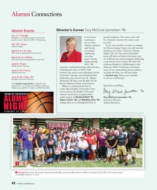 1 Chicago More than 90 people attended the Bradley University Black Alumni Alliance Student Send-off for the newest class
of Bradley students in June.
Alumni Connections
42 bradley.edu/hilltopics
Director’s Corner Tory McCord Jennetten ’96Alumni Events
Jan. 13 // Chicago
Bradley vs. Loyola pre-game party and
game; 4 p.m.; Bar 63; 6341 N. Broadway.
Feb. 20 // Peoria
Alumni Night
March 3–6 // St. Louis
MVC Men’s Basketball Tournament
March 10–13 // Moline
MVC Women’s Basketball Tournament
April 8 // Peoria
CIBAC Wine Tasting
April 21–24 // Peoria
BUBAA Reunion
June 27–30 // Reno, NV
Bradley Veterans’ Reunion
Visit bualum.org/events for details and
registration, or contact the Office of Alumni
Relations at (309) 677-3565 or (800) 952-8258.
It was heart-
warming to
see so many
alumni, students
and friends
on campus
celebrating
our alma
mater during
Homecoming
2015. We
enjoyed a weekend teeming with activities,
including the class of 1965’s 50th
reunion, the soccer team defeating Loyola
University Chicago, the football marker
dedication, the annual Gary R. Tippett
Memorial 5K Race and the Bids for the
Braves Athletics Dinner and Auction.
While we celebrated the life of
Lydia Moss Bradley at Founder’s Day
Convocation, the Bradley University
Alumni Association recognized the
achievements of Khalid Al-Naif ’81,
Adam Cohen ’02 and Matthew Noe ’02,
adding them to its distinguished list of
award recipients. The entire week will
be a fantastic memory for many years
to come.
If you were unable to return to campus
for Homecoming, I hope you will consider
joining us at Carver Arena for Alumni
Night, Feb. 20. The men’s basketball
team will take on Drake University, and
we will host our annual pregame gathering
at the Peoria Civic Center. We also will
celebrate Bradley’s 1,000th game in the
Missouri Valley Conference and honor
some of our outstanding alumni athletes.
As plans develop, we will post them
at bualum.org. Mark your calendar
to join us in February!
Hail, Red and White,
Tory McCord Jennetten ’96
Executive Director
Alumni Relations
1
 