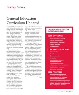 Bradley Hilltopics Winter 2016 3
Bradley Avenue
General Education
Curriculum Updated
To better fulfill University founder
Lydia Moss Bradley’s mission that
students “have the means of living
an independent, industrious and
useful life,” Bradley students will
see an increased emphasis on
connecting disciplines and cultures
through collaboration, critical
thinking and decision-making
as part of the new Bradley Core
Curriculum (BCC) approved by
the University Senate in early 2015.
With this update of the general
education curriculum, students
will establish the diverse toolkits
necessary to lead an ever-changing
world.
“Our general education
curriculum has been tinkered
with over the years, but there hasn’t
been a comprehensive look,” said
Dr. Kelly McConnaughay, associate
dean of the College of Liberal Arts
and Sciences, who chaired the Core
Curriculum Committee. “We want
students to appreciate that what
they learn in the core curriculum
is as important as their major.”
The BCC will be implemented
next fall for incoming students.
During the spring 2016 advisement
sessions, current students will work
with their advisers to determine
if they should continue under
the existing guidelines or switch
to the new option.
An outgrowth of Bradley’s
strategic plan, the changes
focus on types of thinking and
approaches in eight core areas
of inquiry. With five positive core
outcomes, the curriculum offers
more flexibility for students, so
they can customize their Bradley
Experience to meet their future
goals. Students will be encouraged
to plan their schedules so their core
courses are interwoven throughout
their time on campus.
Two core practices are included
in the BCC. These are writing-
intensive courses beyond the
standard composition courses to
enhance communication skills and
integrative learning courses to help
students make connections between
their classroom, co-curricular and
off-campus experiences.
“Simply put, the goal is to
produce a common set of attributes,
understandings and tools for all our
students, regardless of their major,”
McConnaughay noted. “It gives
students the ability to blend tools
from multiple disciplines to solve
common complex problems.”
More than three years in the
making, the BCC involved the work
of more than 140 faculty and staff
members on 16 committees and
task forces. Development included
surveys, open forums and input
from students, employers, alumni,
parents and members of the
Board of Trustees.
“We were determined to gather
input from a variety of audiences.”
A means to track how students
are doing and to make courses and
programs more effective also was
developed. “We have the structure
to make sure we are meeting our
goals,” added McConnaughay.
— B.G.
CORE OUTCOMES
• Critical and creative thinking
• Effective communication
• Multidisciplinary integration
• Practical application
• Social awareness
CORE AREAS OF INQUIRY
• Communication
• Fine arts
• Global perspectives
• Humanities
• Knowledge and reasoning
in the natural sciences
• Knowledge and reasoning
in the social and behavioral sciences
• Multidisciplinary integration
• Quantitative reasoning
CORE PRACTICES
• Two required writing-intensive
courses to meet students’ needs
to continually improve and apply
written communication skills
• Two recommended integrative-learning
experiences to reinforce and strengthen
students’ abilities to connect and apply
their learning across disciplines
THE NEW BRADLEY CORE
CURRICULUM (BCC)
 