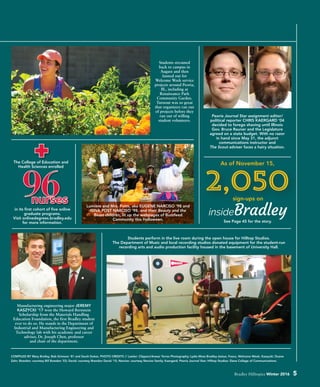 Students streamed
back to campus in
August and then
fanned out for
Welcome Week service
projects around Peoria,
Ill., including at
Renaissance Park
Community Garden.
Turnout was so great
that organizers ran out
of projects before they
ran out of willing
student volunteers.
Manufacturing engineering major JEREMY
KASZYCKI ’17 won the Howard Bernstein
Scholarship from the Materials Handling
Education Foundation, the first Bradley student
ever to do so. He stands in the Department of
Industrial and Manufacturing Engineering and
Technology lab with his academic and career
adviser, Dr. Joseph Chen, professor
and chair of the department.
COMPILED BY Mary Brolley, Bob Grimson ’81 and Sarah Dukes. PHOTO CREDITS // Lawler: Clippers/Anwar Torres Photography; Lydia Moss Bradley statue, Fosco, Welcome Week, Kaszycki: Duane
Zehr; Bowden: courtesy Bill Bowden ’03; David: courtesy Brendon David ’15; Narciso: courtesy Narciso family; Kaergard: Peoria Journal Star; Hilltop Studios: Slane College of Communications.
Bradley Hilltopics Winter 2016 5
2,05096
Students perform in the live room during the open house for Hilltop Studios.
The Department of Music and local recording studios donated equipment for the student-run
recording arts and audio production facility housed in the basement of University Hall.
Peoria Journal Star assignment editor/
political reporter CHRIS KAERGARD ’04
decided to forego shaving until Illinois
Gov. Bruce Rauner and the Legislature
agreed on a state budget. With no razor
in hand since May 31, the adjunct
communications instructor and
The Scout adviser faces a hairy situation.
sign-ups on
As of November 15,
See Page 45 for the story.
Lumière and Mrs. Potts, aka EUGENE NARCISO ’98 and
GINA POST NARCISO ’98, and their Beauty and the
Beast children, lit up the webpages of Buzzfeed
Community this Halloween.
in its first cohort of five online
graduate programs.
Visit onlinedegrees.bradley.edu
for more information.
The College of Education and
Health Sciences enrolled
nurses
 