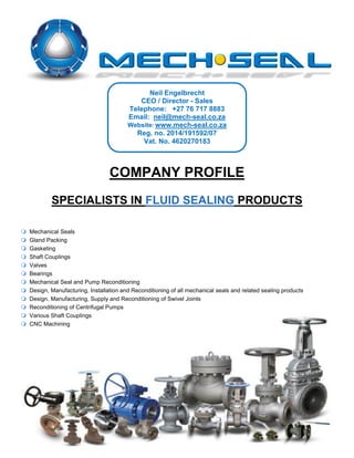 COMPANY PROFILE
SPECIALISTS IN FLUID SEALING PRODUCTS
 Mechanical Seals
 Gland Packing
 Gasketing
 Shaft Couplings
 Valves
 Bearings
 Mechanical Seal and Pump Reconditioning
 Design, Manufacturing, Installation and Reconditioning of all mechanical seals and related sealing products
 Design, Manufacturing, Supply and Reconditioning of Swivel Joints
 Reconditioning of Centrifugal Pumps
 Various Shaft Couplings
 CNC Machining
Neil Engelbrecht
CEO / Director - Sales
Telephone: +27 76 717 8883
Email: neil@mech-seal.co.za
Website: www.mech-seal.co.za
Reg. no. 2014/191592/07
Vat. No. 4620270183
 
