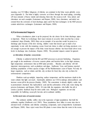 10
meaning over 913 billion kilograms of chlorine are contained in the brine waste globally every
year (Appendix I). The brine is highly corrosive as it flows through the metal piping, corroding
off trace amounts of heavy metals and releasing them into the ocean as well. Iron, nickel, and
chromium are such examples (Lattemann and Hopner, 2008). Iron, chromium, and nickel are
created from the corrosion of steel discharge pipes and if the heat exchangers in the MSF process
contain nickel-iron exchangers (Lattemann and Hopner, 2008).
4) Environmental Impacts
When a desalination plant is up for proposal, the site choice for its brine discharge pipes
is important. Plants try to discharge their reject streams in an active tidal area that has a steep
continental slope (Purnala, 2003). Bays are an example of an area that would be prone to a
discharge pipe because of the slow moving, shallow water that doesn’t get as much of an
opportunity to mix with the remaining ocean. Good site choice is either not being practiced, or is
not enough to prevent the impact of the brine waste because chlorine has been found above toxic
levels in discharge sites (Latteman, Hopner, 2008). The potential impacts cannot be ignored.
a) Alteration of marine ecosystems:
Chlorine is added in both the RO and MSF processes to prevent biofouling. Organisms
get caught in the membranes of reverse osmosis plants and bacteria thrive in the high moisture,
high temperature environment that an MSF plant provides. Biocides and chlorine will kill
important microorganisms such as plankton and algae. Sadhwani, Veza, and Santana reported
declining populations of three species of algae off the Mediterranean coast of Spain. Not only do
larger organisms, such as whales and fish, rely on them for food, they also rely on them for
environmental composition.
Plankton soak up sunlight, impacting surface temperature and the maximum depth in the
water column that light can reach. Autotrophic plankton use CO2 to undergo photosynthesis and
increase ocean pH in the process (Stanley, 2009). The concentrate is already slightly acidic due
to pretreatment chemicals like hydrochloric acid and the carbonation of the salty water during the
process (Lattemann and Hopner, 2008). If it also kills the organisms who buffer the pH, it
creates a positive feedback loop for more acidic seas. Biological organisms are not only
responsible for buffering ocean pH, but also aid in sediment stability.
b) Elevated rates of coastal erosion:
The sediment stability suffers due to the regression of algal populations that hold the
sediments together (Sadhwani et al. 2005). These populations have fallen in waste sites due to
elevated levels of chlorine and chlorine containing compounds, such as hypochlorite (Lattemann
and Hopner, 2008). Since reject water from RO plants is more dense than the water in the ocean,
 