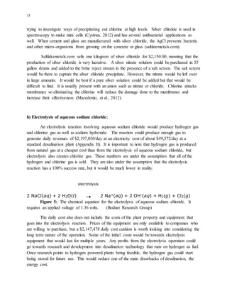13
trying to investigate ways of precipitating out chlorine at high levels. Silver chloride is used in
spectroscopy to make mini cells (Cystran, 2012) and has several antibacterial applications as
well. When cement and glass are manufactured with silver chloride, the AgCl prevents bacteria
and other micro-organisms from growing on the concrete or glass (saltlatemetals.com).
Saltlakemetals.com sells one kilogram of silver chloride for $2,150.00, meaning that the
production of silver chloride is very lucrative. A silver nitrate solution could be purchased in 55
gallon drums and added to the brine reject stream in the presence of a salt screen. The salt screen
would be there to capture the silver chloride precipitate. However, the nitrate would be left over
in large amounts. It would be best if a pure silver solution could be added but that would be
difficult to find. It is usually present with an anion such as nitrate or chloride. Chlorine attacks
membranes so eliminating the chlorine will reduce the damage done to the membranes and
increase their effectiveness (Macedonio, et al., 2012).
b) Electrolysis of aqueous sodium chloride:
An electrolysis reaction involving aqueous sodium chloride would produce hydrogen gas
and chlorine gas as well as sodium hydroxide. The reaction could produce enough gas to
generate daily revenues of $2,197,050/day at an electricity cost of about $49,572/day at a
standard desalination plant (Appendix II). It is important to note that hydrogen gas is produced
from natural gas at a cheaper cost than from the electrolysis of aqueous sodium chloride, but
electrolysis also creates chlorine gas. These numbers are under the assumption that all of the
hydrogen and chlorine gas is sold. They are also under the assumption that the electrolysis
reaction has a 100% success rate, but it would be much lower in reality.
electrolysis
2 NaCl(aq) + 2 H2O(l) 2 Na+(aq) + 2 OH-(aq) + H2(g) + Cl2(g)
Figure 5: The chemical equation for the electrolysis of aqueous sodium chloride. It
requires an applied voltage of 1.36 volts. (Bodner Research Group)
The daily cost also does not include the costs of the plant property and equipment that
goes into the electrolysis reaction. Prices of the equipment are only available to companies who
are willing to purchase, but a $2,147,478 daily cost cushion is worth looking into considering the
long term nature of the operation. Some of the initial costs would be towards electrolysis
equipment that would last for multiple years. Any profits from the electrolysis operation could
go towards research and development into desalination technology that runs on hydrogen as fuel.
Once research points to hydrogen powered plants being feasible, the hydrogen gas could start
being stored for future use. This would reduce one of the main drawbacks of desalination, the
energy cost.
 
