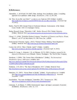 15
8) References:
Alameddine, I., & El-Fadel, M. (2007). Brine discharge from desalination plants: A modeling
approach to an optimized outfall design. Desalination, 214(1–3), 241-260.
Ali, “How do you like your brine?,” wordpress.com, Septe.ner 2010. [Online] Available:
http://walkerrant.wordpress.com/2010/09/02/how-do-you-like-your-brine/. [Accessed Apr.
14, 2012].
Barlow, Paul M. 2003. Ground Water in Freshwater-Saltwater Environments of the Atlantic
Coast. Circular 1262. U.S. Geological Survey.
Bodner Research Group. “Electrolytic Cells”. Bodner Research Web, Purdue University.
[Online]. Retrieved from http://chemed.chem.purdue.edu/genchem/topicreview/bp/ch20/faraday.php#aq.
Chang, J. C. (1986). "Solubility Product Constants." Handbook of Chemistry and Physics. Weast,
Robert C., ed. 67th ed. Boca Raton, FL: CRC Press, Inc., p.B208.
Environmental Protection Agency. (2012). “National Primary Drinking Water Regulations”
[Online]. Retrieved from http://water.epa.gov/drink/contaminants/index.cfm.
Cystran Ltd. (2012). “Silver Chloride (AgCl)” [Online]. Available:
http://www.crystran.co.uk/silver-chloride-agcl.htm. [Accessed April 14, 2012].
Ganesh, R., Leong, L., Schroeter, J. H., & Tikkanen, M. W. (2001). Guidance manual for the
disposal of chlorinated water (Manual). Renton, Washington: The Vita-D-Chlor Company.
Hawthorne, J. (2009). “The Current State of Desalination” [Online]. The International
Desalination Agency, 2009 report. Available from
http://www.idadesal.org/PDF/the%20current%20state%20of%20desalination%20remarks%20no
v%2009%20by%20lisa%20henthorne.pdf.
Henthorne, L.W. (2011). “The State of Desalination 2011”, [Online] Retrieved from
http://desalination.edu.au/wp-content/uploads/2011/09/IDA-State-of-Desalination-2011.pdf.
Hinrichsen, D. (2007). “Ocean Planet in Decline” [Online]. Peopleandplanet.net. Available
from http://www.peopleandplanet.net/?lid=26188&topic=44&section=35. Accessed:
November 7, 2007.
Jayachandran, “Sea water desalination” September, 2011. Tecneem.co.in. URL:
http://www.techneem.co.in/2011/09/sea-water-desalination.html
Lattemann, S., & Höpner, T. (2008). Environmental impact and impact assessment of seawater
desalination. Desalination, 220(1–3), 1-15.
 
