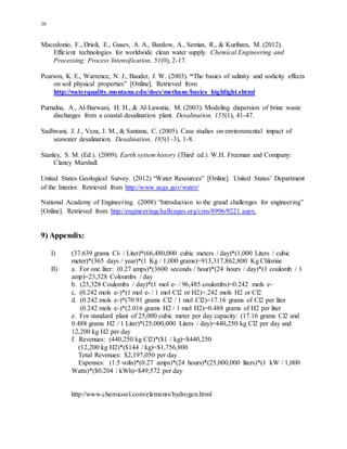 16
Macedonio, F., Drioli, E., Gusev, A. A., Bardow, A., Semiat, R., & Kurihara, M. (2012).
Efficient technologies for worldwide clean water supply. Chemical Engineering and
Processing: Process Intensification, 51(0), 2-17.
Pearson, K. E., Warrence, N. J., Bauder, J. W. (2003). “The basics of salinity and sodicity effects
on soil physical properties” [Online]. Retrieved from
http://waterquality.montana.edu/docs/methane/basics_highlight.shtml
Purnalna, A., Al-Barwani, H. H., & Al-Lawatia, M. (2003). Modeling dispersion of brine waste
discharges from a coastal desalination plant. Desalination, 155(1), 41-47.
Sadhwani, J. J., Veza, J. M., & Santana, C. (2005). Case studies on environmental impact of
seawater desalination. Desalination, 185(1–3), 1-8.
Stanley, S. M. (Ed.). (2009). Earth system history (Third ed.). W.H. Freeman and Company:
Clancy Marshall.
United States Geological Survey. (2012) “Water Resources” [Online]. United States’ Department
of the Interior. Retrieved from http://www.usgs.gov/water/
National Academy of Engineering. (2008) “Introduction to the grand challenges for engineering”
[Online]. Retrieved from http://engineeringchallenges.org/cms/8996/9221.aspx.
9) Appendix:
I) (37.639 grams Cl- / Liter)*(66,480,000 cubic meters / day)*(1,000 Liters / cubic
meter)*(365 days / year)*(1 Kg / 1,000 grams)=913,317,862,800 Kg Chlorine
II) a. For one liter: (0.27 amps)*(3600 seconds / hour)*(24 hours / day)*(1 coulomb / 1
amp)=23,328 Coloumbs / day
b. (23,328 Coulombs / day)*(1 mol e- / 96,485 coulombs)=0.242 mols e-
c. (0.242 mols e-)*(1 mol e- / 1 mol Cl2 or H2)=.242 mols H2 or Cl2
d. (0.242 mols e-)*(70.91 grams Cl2 / 1 mol Cl2)=17.16 grams of Cl2 per liter
(0.242 mols e-)*(2.016 grams H2 / 1 mol H2)=0.488 grams of H2 per liter
e. For standard plant of 25,000 cubic meter per day capacity: (17.16 grams Cl2 and
0.488 grams H2 / 1 Liter)*(25,000,000 Liters / day)=440,250 kg Cl2 per day and
12,200 kg H2 per day
f. Revenues: (440,250 kg Cl2)*($1 / kg)=$440,250
(12,200 kg H2)*($144 / kg)=$1,756,800
Total Revenues: $2,197,050 per day
Expenses: (1.5 volts)*(0.27 amps)*(24 hours)*(25,000,000 liters)*(1 kW / 1,000
Watts)*($0.204 / kWh)=$49,572 per day
http://www.chemicool.com/elements/hydrogen.html
 