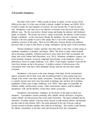 3
1) Executive Summary:
One-third of the world’s 7 billion people are living in regions of water scarcity (NAE,
2008) yet less than 1% of the water on Earth is directly available for human use (USGS, 2012).
In order to satisfy the water demands of everyone, the water beyond this 1% must be used as
well. Desalination is the main way to use saltwater or brackish water and can be done in many
different ways. The first way involves thermal energy and heating the saltwater until freshwater
begins to evaporate. The second way involves energy to pressurize the saltwater so that it passes
through a membrane. As the water passes through the membrane, the salt is extracted. Reverse
Osmosis is the most popular by such a wide margin that it is not worth considering other
membrane processes in this paper. There are key differences between thermal and membrane
processes when it comes to such factors as energy consumption and the nature of the bi-products.
Thermal desalination requires anywhere from three times to nine times as much energy as
membrane desalination (Lattemann and Hopner, 2008). This leads to a large carbon footprint
and an increasing popularity of thermal processes in areas where fossil fuels are abundant and
cheap, such as the Arabian Gulf (Macedonio, et al., 2012). Membrane desalination requires a lot
of pre-treatment chemicals to prevent compounds from forming on the membrane, which is a
phenomenon known as scaling (Sadhwani, et al., 2005). It also requires chemicals to prevent the
water from foaming up due to the pressure. A problem common to both processes is the
concentrated brine waste that is often discharged directly back into the near-shore marine
ecosystem.
Desalination is the answer to the water shortages of the future but the environmental
impacts associated with its brine waste must be addressed before it starts causing long term
damage to the world’s near-shore marine ecosystems. Extracting chlorine from the brine waste
is a priority because toxic levels have been found in discharge sites and have led to declining
populations of three types of algae (Sadhwani, et al., 2005). These algae are responsible for
sediment stability and preventing erosion. Other environmental impacts could be salinated
groundwater wells and the alteration of near-shore marine ecosystems.
Precipitation and electrolysis techniques are the focuses in this paper to extract key
chemicals. A precipitation reaction producing silver chloride and the electrolysis of aqueous
sodium chloride are both processes that create useful bi-products. The paper concluded that the
electrolysis of sodium chloride is the best choice because it could produce chlorine and hydrogen
gas that could be sold (Ganesh, 2001). The profit generated by the sale of the gas could go
towards research to develop machines that could run on hydrogen. This reaction would decrease
the chlorine concentration in the brine waste and decrease the fossil fuel consumption.
 