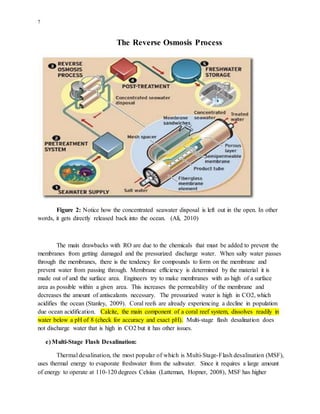 7
The Reverse Osmosis Process
Figure 2: Notice how the concentrated seawater disposal is left out in the open. In other
words, it gets directly released back into the ocean. (Ali, 2010)
The main drawbacks with RO are due to the chemicals that must be added to prevent the
membranes from getting damaged and the pressurized discharge water. When salty water passes
through the membranes, there is the tendency for compounds to form on the membrane and
prevent water from passing through. Membrane efficiency is determined by the material it is
made out of and the surface area. Engineers try to make membranes with as high of a surface
area as possible within a given area. This increases the permeability of the membrane and
decreases the amount of antiscalants necessary. The pressurized water is high in CO2, which
acidifies the ocean (Stanley, 2009). Coral reefs are already experiencing a decline in population
due ocean acidification. Calcite, the main component of a coral reef system, dissolves readily in
water below a pH of 8 (check for accuracy and exact pH). Multi-stage flash desalination does
not discharge water that is high in CO2 but it has other issues.
e) Multi-Stage Flash Desalination:
Thermal desalination, the most popular of which is Multi-Stage-Flash desalination (MSF),
uses thermal energy to evaporate freshwater from the saltwater. Since it requires a large amount
of energy to operate at 110-120 degrees Celsius (Latteman, Hopner, 2008), MSF has higher
 