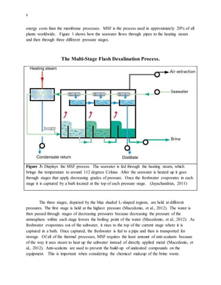 8
energy costs than the membrane processes. MSF is the process used in approximately 20% of all
plants worldwide. Figure 1 shows how the seawater flows through pipes to the heating steam
and then through three different pressure stages.
The Multi-Stage Flash Desalination Process.
Figure 3: Displays the MSF process. The seawater is fed through the heating steam, which
brings the temperature to around 112 degrees Celsius. After the seawater is heated up it goes
through stages that apply decreasing grades of pressure. Once the freshwater evaporates in each
stage it is captured by a bath located at the top of each pressure stage. (Jayachandran, 2011)
The three stages, depicted by the blue shaded L-shaped regions, are held at different
pressures. The first stage is held at the highest pressure (Macedonio, et al., 2012). The water is
then passed through stages of decreasing pressures because decreasing the pressure of the
atmosphere within each stage lowers the boiling point of the water (Macedonio, et al., 2012). As
freshwater evaporates out of the saltwater, it rises to the top of the current stage where it is
captured in a bath. Once captured, the freshwater is fed to a pipe and then is transported for
storage. Of all of the thermal processes, MSF requires the least amount of anti-scalants because
of the way it uses steam to heat up the saltwater instead of directly applied metal (Macedonio, et
al., 2012). Anti-scalants are used to prevent the build-up of undesired compounds on the
equipment. This is important when considering the chemical makeup of the brine waste.
 