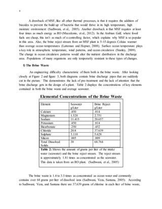 9
A drawback of MSF, like all other thermal processes, is that it requires the addition of
biocides to prevent the build-up of bacteria that would thrive in its high temperature, high
moisture environment (Sadhwani, et al., 2005). Another drawback is that MSF requires at least
four times as much energy as RO (Macedonio, et al., 2012). In the Arabian Gulf, where fossil
fuels are cheap, this isn’t as much of a controlling factor, which explains why MSF is so popular
in this area. Also, the brine reject stream from an MSF plant is 5-15 degrees Celsius warmer
than average ocean temperatures (Latteman and Hopner, 2008). Surface ocean temperature plays
a key role in atmospheric temperature, wind patterns, and ocean circulation (Stanley, 2009).
The change in ocean circulation patterns would alter the nutrient distribution in the discharge
area. Populations of many organisms are only temporarily resistant to these types of changes.
f) The Brine Waste
An engineering difficulty characteristic of them both is the brine waste. After looking
closely at Figure 2 and figure 3, both diagrams contain brine discharge pipes that are suddenly
cut in the picture. This demonstrates the lack of pre-treatment and the lack of attention that the
brine discharge gets in the design of a plant. Table 2 displays the concentrations of key elements
contained in both the brine waste and average seawater.
Elemental Concentrations of the Brine Waste
Element Seawater
g/Liter
Brine Reject
g/Liter
Calcium .450 .814
Magnesium 1.520 2.751
Sodium 11.415 20.657
Potassium .450 .814
Bicarbonate .250 .452
Chloride 20.8 37.639
Sulphate 3.110 5.628
Silicon .005 .009
Total Dissolved
Solids
38 68.764
Table 2: Shows the amount of grams per liter of the intake
water (seawater) and the brine reject stream. The reject stream
is approximately 1.81 times as concentrated as the seawater.
This data is taken from an RO plant. (Sadhwani, et al., 2005)
The brine waste is 1.4 to 3.3 times as concentrated as ocean water and commonly
contains over 68 grams per liter of dissolved ions (Sadhwani, Veza, Santana, 2005). According
to Sadhwani, Veza, and Santana there are 37.639 grams of chlorine in each liter of brine waste,
 