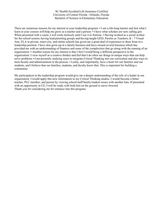 SC Health/Accident/Life Insurance Certified
University of Central Florida - Orlando, Florida
Bachelor of Science in Elementary Education
There are numerous reasons for my interest in your leadership program: • I am a life-long learner and feel what I
learn in your courses will help me grow as a teacher and a person. • I have what scholars are now calling grit.
When presented with a cause, I will work tirelessly until I see it to fruition. • Having worked as a social worker
for the school system, having lead parenting groups and having taught GED, Parents as Teachers, K - 7 Visual
Arts, ELA in private, inner-city, and online schools has given me a great deal of experience to draw from in a
leadership position. I have also grow-up in a family business and have owned several business which has
provided me with an understanding of finances and some of the complexities that go along with the running of an
organization. • Another reason for my interest is that I feel I would bring a different perspective to the
organization. I view myself as a creative thinker and feel that I do often see things in unique ways that can help
solve problems • I am presently studying ways to integrate Critical Thinking into our curriculum and also ways to
train faculty and administration in the process. • Lastly, and importantly, have a heart for our families and our
students, and I believe that our families, students, and faculty know that. This is important for building a
community.
My participation in the leadership program would give me a deeper understanding of the role of a leader in our
organization. I would apply this new information to my Critical Thinking studies. I would become a better
teacher, PLC member, and person by viewing school/staff/family/student issues with another lens. If presented
with an opportunity in CE, I will be ready with both feet on the ground to move forward.
Thank you for considering me for entrance into this program.
 