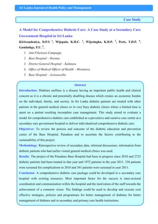 Sri Lanka Journal of Health Policy and Management
Case Study
A Model for Comprehensive Diabetic Care: A Case Study at a Secondary Care
Government Hospital in Sri Lanka
Kiriwandeniya, D.P.S 1
, Wijepala, K.H.C. 2
, Wijesingha, K.D.P. 3
, Peris, T.D.P. 4
,
Gamlathge, P.U. 5
,
1. Anti Filariasis Campaign
2. Base Hospital – Horana
3. District General Hospital – Kalutara
4. Office of Medical Officer of Health – Moratuwa
5. Base Hospital – Awissawella
Abstract
Introduction: Diabetes mellitus is a disease having an important public health and clinical
concern as it is a chronic and potentially disabling disease which creates an economic burden
on the individual, family, and society. In Sri Lanka diabetic patients are treated with other
patients in the general medical clinics or in very busy diabetic clinics where a limited time is
spent on a patient resulting incomplete case management. This study aimed to evaluate a
model for comprehensive diabetic care established as a preventive and curative care centre at a
secondary care government hospital to deliver individualized comprehensive diabetic care.
Objectives: To review the process and outcome of the diabetic education and prevention
centre of the Base Hospital, Panadura and to ascertain the factors contributing to the
sustainability of this project.
Methodology: Retrospective review of secondary data, informal discussions, information from
diabetic patients who had earlier visited general medical clinics was used.
Results: The project of the Panadura Base Hospital had been in progress since 2010 and 2723
diabetic patients had been treated in that year and 1972 patients in the year 2011. 338 patients
were screened for complications in 2010 and 361 patients were screened in year 2011.
Conclusion: A comprehensive diabetic care package could be developed in a secondary care
hospital with existing resources. Most important factor for the success is inter-sectoral
coordination and communication within the hospital and the motivation of the staff towards the
achievement of a common vision. The findings could be used to develop and execute cost
effective strategies, policies and programmes for better management of diabetes for better
management of diabetes and in secondary and primary care health institutions.
 