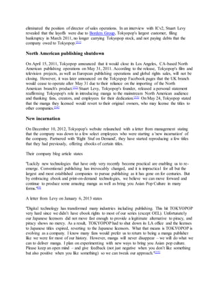 eliminated the position of director of sales operations. In an interview with ICv2, Stuart Levy
revealed that the layoffs were due to Borders Group, Tokyopop's largest customer, filing
bankruptcy in March 2011, no longer carrying Tokyopop stock, and not paying debts that the
company owed to Tokyopop.[31]
North American publishing shutdown
On April 15, 2011, Tokyopop announced that it would close its Los Angeles, CA-based North
American publishing operations on May 31, 2011. According to the release, Tokyopop's film and
television projects, as well as European publishing operations and global rights sales, will not be
closing. However, it was later announced on the Tokyopop Facebook pages that the UK branch
would cease to operate after May 31 due to their reliance on the importing of the North
American branch's product.[32] Stuart Levy, Tokyopop's founder, released a personal statement
reaffirming Tokyopop's role in introducing manga to the mainstream North American audience
and thanking fans, creators, and employees for their dedication.[33] On May 24, Tokyopop stated
that the manga they licensed would revert to their original owners, who may license the titles to
other companies.[34]
New incarnation
On December 10, 2012, Tokyopop's website relaunched with a letter from management stating
that the company was down to a few select employees who were starting a 'new incarnation' of
the company. Partnered with 'Right Stuf on Demand', they have started reproducing a few titles
that they had previously, offering ebooks of certain titles.
Their company blog article states
"Luckily new technologies that have only very recently become practical are enabling us to re-
emerge. Conventional publishing has irrevocably changed, and it is impractical for all but the
largest and most established companies to pursue publishing as it has gone on for centuries. But
by embracing ebook and print-on-demand technologies, we believe we can move forward and
continue to produce some amazing manga as well as bring you Asian Pop Culture in many
forms."[9]
A letter from Levy on January 6, 2013 states
"Digital technology has transformed many industries including publishing. This hit TOKYOPOP
very hard since we didn’t have ebook rights to most of our series (except OEL). Unfortunately
our Japanese licensors did not move fast enough to provide a legitimate alternative to piracy, and
piracy shows no mercy. As a result, TOKYOPOP had to shut down its LA office and the licenses
to Japanese titles expired, reverting to the Japanese licensors. What that means is TOKYOPOP is
evolving as a company. I know many fans would prefer us to return to being a manga publisher
like we were for most of our history. However, manga will never disappear – we will do what we
can to deliver manga. I plan on experimenting with new ways to bring you Asian pop culture.
Please keep an open mind – and give feedback (not just negative when you don’t like something
but also positive when you like something) so we can tweak our approach."[35]
 