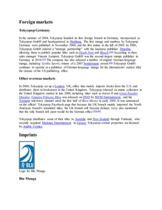 Foreign markets
Tokyopop Germany
In the summer of 2004, Tokyopop founded its first foreign branch in Germany, incorporated as
Tokyopop GmbH and headquartered in Hamburg. The first manga and manhwa by Tokyopop
Germany were published in November 2004, and the first anime in the fall of 2005. In 2006,
Tokyopop GmbH entered a "strategic partnership" with the Japanese publisher Shueisha,
allowing them to publish popular titles such as Death Note and Bleach.[36] According to then-
sales manager Vincent Lampert, Tokyopop GmbH was the second-largest manga publisher in
Germany in 2010.[37] The company has also released a number of original German-language
manga, including Gothic Sports, winner of a 2007 Sondermann award.[38] Tokyopop GmbH
continues to operate as a publisher of German-language manga for the international market after
the closure of the US publishing office.
Other overseas markets
In 2004, Tokyopop set up a London, UK, office that mainly imports books from the U.S. and
distributes them to bookstores in the United Kingdom. Tokyopop released an anime collection in
the United Kingdom market in late 2006, including titles such as Initial D and Great Teacher
Onizuka. Vampire Princess Miyu was released on DVD by MVM Entertainment, and the
Toonami television channel aired the first half of Rave Master in early 2005. It was announced
on the official Tokyopop Facebook page that because the UK branch mainly imported the North
American branch's translated titles, the UK branch will become defunct. Levy also mentioned
that the only branch left open would be the German office.[39][40]
Tokyopop distributes some of their titles to Australia and New Zealand through Funtastic, who
recently acquired Madman Entertainment. In Greece, Tokyopop-owned properties are licensed
by Anubis Comics.
Imprints
Logo for Blu Manga.
Blu Manga
 