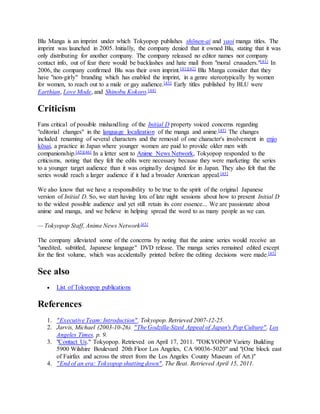 Blu Manga is an imprint under which Tokyopop publishes shōnen-ai and yaoi manga titles. The
imprint was launched in 2005. Initially, the company denied that it owned Blu, stating that it was
only distributing for another company. The company released no editor names nor company
contact info, out of fear there would be backlashes and hate mail from "moral crusaders."[41] In
2006, the company confirmed Blu was their own imprint.[41][42] Blu Manga consider that they
have "non-girly" branding which has enabled the imprint, in a genre stereotypically by women
for women, to reach out to a male or gay audience.[43] Early titles published by BLU were
Earthian, Love Mode, and Shinobu Kokoro.[44]
Criticism
Fans critical of possible mishandling of the Initial D property voiced concerns regarding
"editorial changes" in the language localization of the manga and anime.[45] The changes
included renaming of several characters and the removal of one character's involvement in enjo
kōsai, a practice in Japan where younger women are paid to provide older men with
companionship.[45][46] In a letter sent to Anime News Network, Tokyopop responded to the
criticisms, noting that they felt the edits were necessary because they were marketing the series
to a younger target audience than it was originally designed for in Japan. They also felt that the
series would reach a larger audience if it had a broader American appeal.[45]
We also know that we have a responsibility to be true to the spirit of the original Japanese
version of Initial D. So, we start having lots of late night sessions about how to present Initial D
to the widest possible audience and yet still retain its core essence... We are passionate about
anime and manga, and we believe in helping spread the word to as many people as we can.
— Tokyopop Staff, Anime News Network[45]
The company alleviated some of the concerns by noting that the anime series would receive an
"unedited, subtitled, Japanese language" DVD release. The manga series remained edited except
for the first volume, which was accidentally printed before the editing decisions were made.[45]
See also
 List of Tokyopop publications
References
1. "Executive Team: Introduction". Tokyopop. Retrieved 2007-12-25.
2. Jarvis, Michael (2003-10-26). "The Godzilla-Sized Appeal of Japan's Pop Culture". Los
Angeles Times. p. 9.
3. "Contact Us." Tokyopop. Retrieved on April 17, 2011. "TOKYOPOP Variety Building
5900 Wilshire Boulevard 20th Floor Los Angeles, CA 90036-5020" and "(One block east
of Fairfax and across the street from the Los Angeles County Museum of Art.)"
4. "End of an era: Tokyopop shutting down". The Beat. Retrieved April 15, 2011.
 