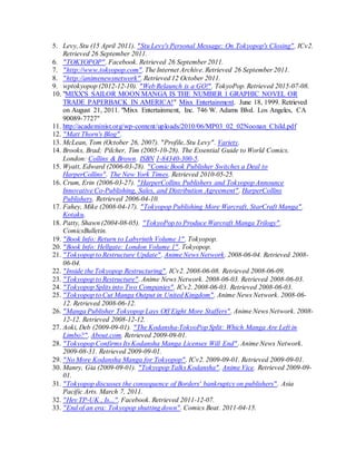 5. Levy, Stu (15 April 2011). "Stu Levy's Personal Message: On Tokyopop's Closing". ICv2.
Retrieved 26 September 2011.
6. "TOKYOPOP". Facebook. Retrieved 26 September 2011.
7. "http://www.tokyopop.com". The Internet Archive. Retrieved 26 September 2011.
8. "http://animenewsnetwork". Retrieved 12 October 2011.
9. wptokyopop (2012-12-10). "Web Relaunch is a GO!". TokyoPop. Retrieved 2015-07-08.
10. "MIXX'S SAILOR MOON MANGA IS THE NUMBER 1 GRAPHIC NOVEL OR
TRADE PAPERBACK IN AMERICA!" Mixx Entertainment. June 18, 1999. Retrieved
on August 21, 2011. "Mixx Entertainment, Inc. 746 W. Adams Blvd. Los Angeles, CA
90089-7727"
11. http://academinist.org/wp-content/uploads/2010/06/MP03_02_02Noonan_Child.pdf
12. "Matt Thorn's Blog".
13. McLean, Tom (October 26, 2007). "Profile, Stu Levy". Variety.
14. Brooks, Brad; Pilcher, Tim (2005-10-28). The Essential Guide to World Comics.
London: Collins & Brown. ISBN 1-84340-300-5.
15. Wyatt, Edward (2006-03-28). "Comic Book Publisher Switches a Deal to
HarperCollins". The New York Times. Retrieved 2010-05-25.
16. Crum, Erin (2006-03-27). "HarperCollins Publishers and Tokyopop Announce
Innovative Co-Publishing, Sales, and Distribution Agreement". HarperCollins
Publishers. Retrieved 2006-04-10.
17. Fahey, Mike (2008-04-17). "Tokyopop Publishing More Warcraft, StarCraft Manga".
Kotaku.
18. Patty, Shawn (2004-08-05). "TokyoPop to Produce Warcraft Manga Trilogy".
ComicsBulletin.
19. "Book Info: Return to Labyrinth Volume 1". Tokyopop.
20. "Book Info: Hellgate: London Volume 1". Tokyopop.
21. "Tokyopop to Restructure Update". Anime News Network. 2008-06-04. Retrieved 2008-
06-04.
22. "Inside the Tokyopop Restructuring". ICv2. 2008-06-08. Retrieved 2008-06-09.
23. "Tokyopop to Restructure". Anime News Network. 2008-06-03. Retrieved 2008-06-03.
24. "Tokyopop Splits into Two Companies". ICv2. 2008-06-03. Retrieved 2008-06-03.
25. "Tokyopop to Cut Manga Output in United Kingdom". Anime News Network. 2008-06-
12. Retrieved 2008-06-12.
26. "Manga Publisher Tokyopop Lays Off Eight More Staffers". Anime News Network. 2008-
12-12. Retrieved 2008-12-12.
27. Aoki, Deb (2009-09-01). "The Kodansha-TokyoPop Split: Which Manga Are Left in
Limbo?". About.com. Retrieved 2009-09-01.
28. "Tokyopop Confirms Its Kodansha Manga Licenses Will End". Anime News Network.
2009-08-31. Retrieved 2009-09-01.
29. "No More Kodansha Manga for Tokyopop". ICv2. 2009-09-01. Retrieved 2009-09-01.
30. Manry, Gia (2009-09-01). "Tokyopop Talks Kodansha". Anime Vice. Retrieved 2009-09-
01.
31. "Tokyopop discusses the consequence of Borders' bankruptcy on publishers". Asia
Pacific Arts. March 7, 2011.
32. "Hey TP-UK , Is...". Facebook. Retrieved 2011-12-07.
33. "End of an era: Tokyopop shutting down". Comics Beat. 2011-04-15.
 