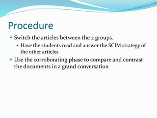 Procedure
 Switch the articles between the 2 groups.
 Have the students read and answer the SCIM strategy of
the other articles
 Use the corroborating phase to compare and contrast
the documents in a grand conversation
 