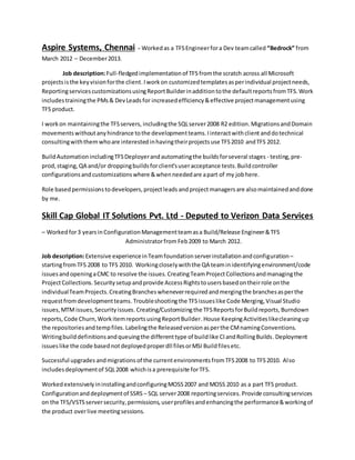 Aspire Systems, Chennai - Workedas a TFSEngineerfora Dev teamcalled “Bedrock” from
March 2012 – December2013.
Job description:Full-fledgedimplementationof TFS fromthe scratch across all Microsoft
projectsisthe keyvisionforthe client.Iworkon customizedtemplatesasperindividual projectneeds,
ReportingservicescustomizationsusingReportBuilderinadditiontothe defaultreportsfromTFS.Work
includestrainingthe PMs& DevLeads for increasedefficiency&effective projectmanagementusing
TFS product.
I workon maintainingthe TFSservers, includingthe SQLserver2008 R2 edition.MigrationsandDomain
movements withoutanyhindrance tothe developmentteams.Iinteractwithclient anddotechnical
consultingwiththem whoare interestedinhavingtheirprojectsuse TFS2010 andTFS 2012.
BuildAutomationincludingTFSDeployerandautomatingthe buildsforseveral stages - testing,pre-
prod,staging,QA and/or droppingbuildsforclient'suseracceptance tests.Buildcontroller
configurationsandcustomizationswhere &whenneededare apart of my jobhere.
Role basedpermissionstodevelopers,projectleads andprojectmanagersare alsomaintainedanddone
by me.
Skill Cap Global IT Solutions Pvt. Ltd - Deputed to Verizon Data Services
– Workedfor3 yearsinConfigurationManagementteamasa Build/Release Engineer&TFS
Administratorfrom Feb2009 to March 2012.
Job description:Extensive experienceinTeamfoundationserverinstallationandconfiguration–
startingfromTFS 2008 to TFS 2010. Workingcloselywiththe QA teaminidentifyingenvironment/code
issuesandopeningaCMC to resolve the issues.CreatingTeamProjectCollectionsandmanagingthe
ProjectCollections.Securitysetupandprovide AccessRightstousersbasedontheirrole onthe
individualTeamProjects.CreatingBrancheswheneverrequiredandmergingthe branchesasperthe
requestfromdevelopmentteams.Troubleshootingthe TFSissueslike Code Merging,Visual Studio
issues,MTMissues,Securityissues. Creating/Customizingthe TFSReportsforBuildreports, Burndown
reports, Code Churn,WorkitemreportsusingReportBuilder.House KeepingActivitieslikecleaningup
the repositoriesandtempfiles. Labelingthe Releasedversionasperthe CMnamingConventions.
Writingbuilddefinitionsandqueuingthe differenttype of buildlike CIandRollingBuilds.Deployment
issueslike the code basednotdeployedproperdll filesorMSI Buildfilesetc.
Successful upgrades andmigrations of the currentenvironmentsfromTFS2008 to TFS2010. Also
includesdeploymentof SQL2008 whichisa prerequisite forTFS.
WorkedextensivelyininstallingandconfiguringMOSS2007 and MOSS 2010 as a part TFS product.
Configurationanddeploymentof SSRS – SQL server2008 reportingservices. Provide consultingservices
on the TFS/VSTS serversecurity,permissions,userprofilesandenhancingthe performance&workingof
the product overlive meetingsessions.
 