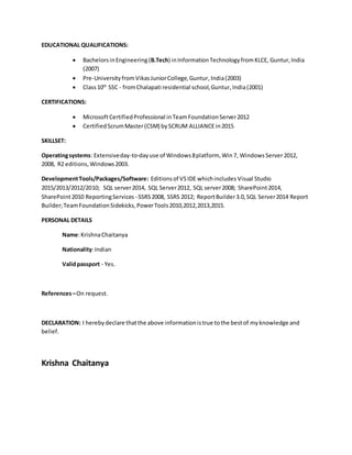 EDUCATIONAL QUALIFICATIONS:
 BachelorsinEngineering(B.Tech) inInformationTechnologyfromKLCE, Guntur,India
(2007)
 Pre-UniversityfromVikasJuniorCollege,Guntur,India(2003)
 Class10th
SSC - fromChalapati residential school,Guntur,India(2001)
CERTIFICATIONS:
 MicrosoftCertifiedProfessional inTeamFoundationServer2012
 CertifiedScrumMaster(CSM) bySCRUM ALLIANCEin2015
SKILLSET:
Operatingsystems: Extensiveday-to-dayuse of Windows8platform, Win7, WindowsServer2012,
2008, R2 editions, Windows2003.
DevelopmentTools/Packages/Software: Editionsof VSIDE whichincludes Visual Studio
2015/2013/2012/2010; SQL server2014, SQL Server2012, SQL server2008; SharePoint2014,
SharePoint2010 ReportingServices - SSRS2008, SSRS 2012; ReportBuilder3.0,SQL Server2014 Report
Builder;TeamFoundationSidekicks,PowerTools2010,2012,2013,2015.
PERSONAL DETAILS
Name:KrishnaChaitanya
Nationality:Indian
Validpassport - Yes.
References–On request.
DECLARATION: I herebydeclare thatthe above informationistrue tothe bestof myknowledge and
belief.
Krishna Chaitanya
 