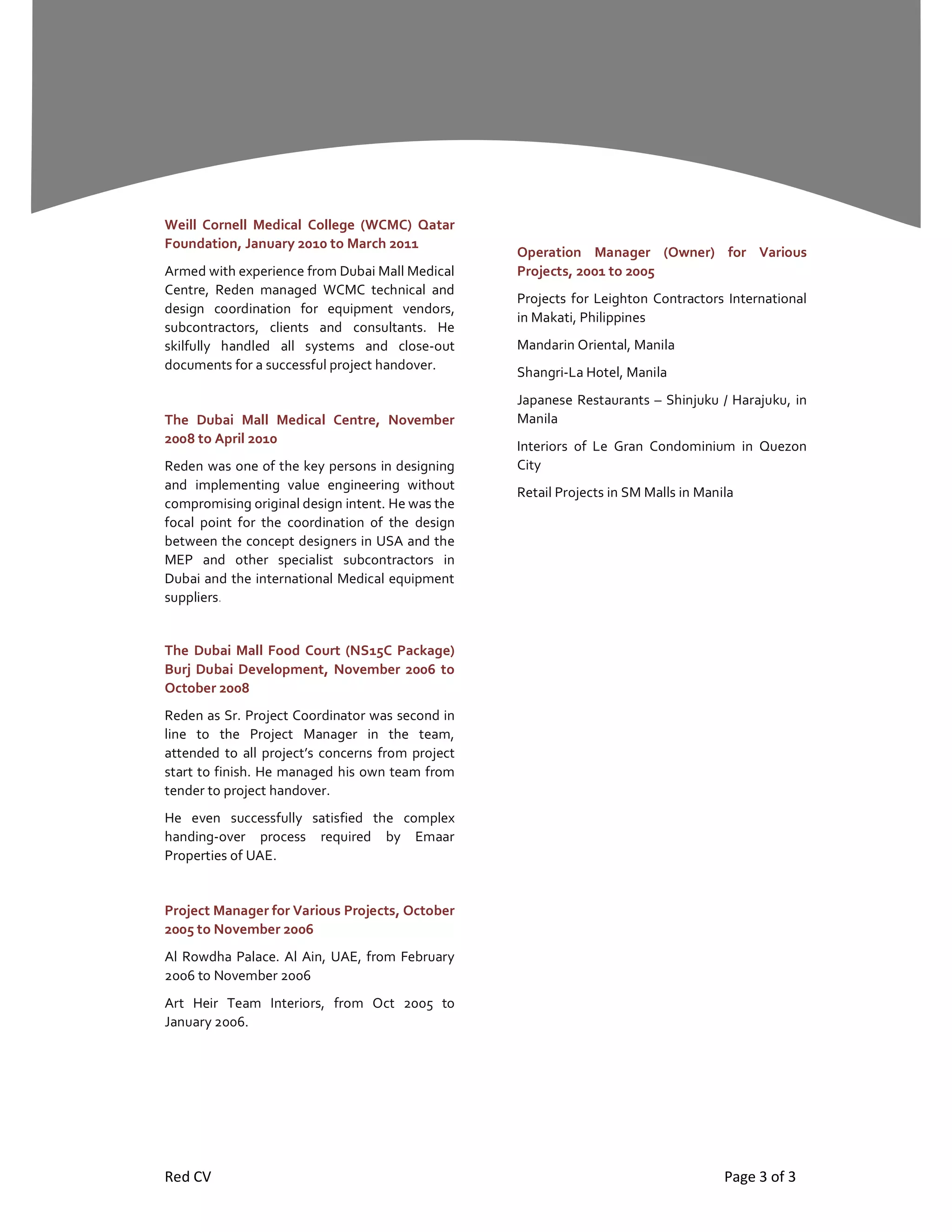 Red CV Page 3 of 3
Weill Cornell Medical College (WCMC) Qatar
Foundation, January 2010 to March 2011
Armed with experience from Dubai Mall Medical
Centre, Reden managed WCMC technical and
design coordination for equipment vendors,
subcontractors, clients and consultants. He
skilfully handled all systems and close-out
documents for a successful project handover.
The Dubai Mall Medical Centre, November
2008 to April 2010
Reden was one of the key persons in designing
and implementing value engineering without
compromising original design intent. He was the
focal point for the coordination of the design
between the concept designers in USA and the
MEP and other specialist subcontractors in
Dubai and the international Medical equipment
suppliers.
The Dubai Mall Food Court (NS15C Package)
Burj Dubai Development, November 2006 to
October 2008
Reden as Sr. Project Coordinator was second in
line to the Project Manager in the team,
attended to all project’s concerns from project
start to finish. He managed his own team from
tender to project handover.
He even successfully satisfied the complex
handing-over process required by Emaar
Properties of UAE.
Project Manager for Various Projects, October
2005 to November 2006
Al Rowdha Palace. Al Ain, UAE, from February
2006 to November 2006
Art Heir Team Interiors, from Oct 2005 to
January 2006.
Operation Manager (Owner) for Various
Projects, 2001 to 2005
Projects for Leighton Contractors International
in Makati, Philippines
Mandarin Oriental, Manila
Shangri-La Hotel, Manila
Japanese Restaurants – Shinjuku / Harajuku, in
Manila
Interiors of Le Gran Condominium in Quezon
City
Retail Projects in SM Malls in Manila
 