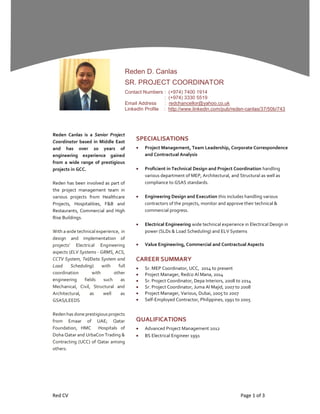 Red CV Page 1 of 3
Reden D. Canlas
SR. PROJECT COORDINATOR
Contact Numbers : (+974) 7400 1914
: (+974) 3330 5519
Email Address : redchancellor@yahoo.co.uk
LinkedIn Profile : http://www.linkedin.com/pub/reden-canlas/37/50b/743
Reden Canlas is a Senior Project
Coordinator based in Middle East
and has over 20 years of
engineering experience gained
from a wide range of prestigious
projects in GCC.
Reden has been involved as part of
the project management team in
various projects from Healthcare
Projects, Hospitalities, F&B and
Restaurants, Commercial and High
Rise Buildings.
With a wide technical experience, in
design and implementation of
projects’ Electrical Engineering
aspects (ELV Systems - GRMS, ACS,
CCTV System, Tel/Data System and
Load Scheduling) with full
coordination with other
engineering fields such as
Mechanical, Civil, Structural and
Architectural, as well as
GSAS/LEEDS
Reden has done prestigious projects
from Emaar of UAE; Qatar
Foundation, HMC Hospitals of
Doha Qatar and UrbaCon Trading &
Contracting (UCC) of Qatar among
others.
SPECIALISATIONS
 Project Management, Team Leadership, Corporate Correspondence
and Contractual Analysis
 Proficient in Technical Design and Project Coordination handling
various department of MEP, Architectural, and Structural as well as
compliance to GSAS standards.
 Engineering Design and Execution this includes handling various
contractors of the projects, monitor and approve their technical &
commercial progress.
 Electrical Engineering wide technical experience in Electrical Design in
power (SLDs & Load Scheduling) and ELV Systems
 Value Engineering, Commercial and Contractual Aspects
CAREER SUMMARY
 Sr. MEP Coordinator, UCC, 2014 to present
 Project Manager, Redco Al Mana, 2014
 Sr. Project Coordinator, Depa Interiors, 2008 to 2014
 Sr. Project Coordinator, Juma Al Majid, 2007 to 2008
 Project Manager, Various, Dubai, 2005 to 2007
 Self-Employed Contractor, Philippines, 1991 to 2005
QUALIFICATIONS
 Advanced Project Management 2012
 BS Electrical Engineer 1991
 