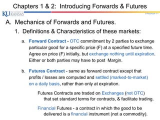 © Paul Koch 1-1
Chapters 1 & 2: Introducing Forwards & Futures
A. Mechanics of Forwards and Futures.
1. Definitions & Characteristics of these markets:
a. Forward Contract - OTC commitment by 2 parties to exchange
particular good for a specific price (F) at a specified future time.
Agree on price (F) initially, but exchange nothing until expiration.
Either or both parties may have to post Margin.
b. Futures Contract - same as forward contract except that
profits / losses are computed and settled (marked-to-market)
on a daily basis, rather than only at expiration.
Futures Contracts are traded on Exchanges (not OTC)
that set standard terms for contracts, & facilitate trading.
Financial Futures - a contract in which the good to be
delivered is a financial instrument (not a commodity).
 