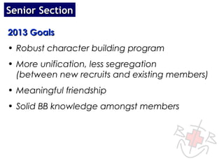 Senior Section

2013 Goals
• Robust character building program
• More unification, less segregation
  (between new recruits and existing members)
• Meaningful friendship
• Solid BB knowledge amongst members
 