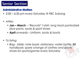 Senior Section
Administrative Matters
• 2:00 – 6:30 pm every Saturday @ FBC Subang

• Attire:
   • Jan – March – “Recruits” t-shirt, long track pants/dark
     blue pants, socks & sport shoes
   • April onwards – Uniform, socks & boots

• To bring:
   • Bag - bible; note book; stationery; water bottle; BB
     handbook; spare change of clothes and sports
     shoes for sports/games every Saturday
 