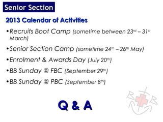 Senior Section
2013 Calendar of Activities
•Recruits Boot Camp (sometime between 23rd – 31st
 March)
•Senior Section Camp (sometime 24th – 26th May)
•Enrolment & Awards Day (July 20th)
•BB Sunday @ FBC (September 29th)
•BB Sunday @ PBC (September 8th)



                 Q&A
 