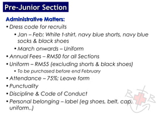 Pre-Junior Section
Administrative Matters:
• Dress code for recruits
   • Jan – Feb: White t-shirt, navy blue shorts, navy blue
     socks & black shoes
   • March onwards – Uniform
• Annual Fees – RM50 for all Sections
• Uniform – RM55 (excluding shorts & black shoes)
   • To be purchased before end February
• Attendance – 75%; Leave form
• Punctuality
• Discipline & Code of Conduct
• Personal belonging – label (eg shoes, belt, cap,
  uniform..)
 