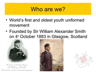 Who are we?
• World’s first and oldest youth uniformed
  movement
• Founded by Sir William Alexander Smith
  on 4th October 1883 in Glasgow, Scotland
 