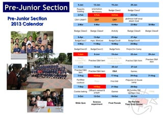 Pre-Junior Section
                        5-Jan             12-Jan                19-Jan                26-Jan

                       Parent's         orientation
                       briefing
                                                            Badge Class1           Badge Class2
                                        BB History
                        2-Feb              9-Feb                16-Feb                23-Feb

Pre-Junior Section   CNY CRAFT             CNY                   CNY
                                                                                 glutinous ball soup
                                                                                     steam boat
  2013 Calendar         2-Mar              9-Mar                16-Mar                23-Mar             30-Mar


                     Badge Class3     Badge Class4              Activity           Badge Class5        Badge Class6


                        6-Apr             13-Apr                20-Apr                27-Apr
                     BadgeClass7      mpo: WeeLee            BadgeClass8            BadgeClass9
                        4-May             11-May                18-May                25-May

                     BadgeClass10      BadgeClass11          BadgeTests           Prejnr/Jnr Camp

                        1-Jun              8-Jun                15-Jun                22-Jun             29-Jun
                        King's                             Family Day Talk
                                                                                                       Practise E&A
                     Holiday/FBC     Practise E&A item       - mushroom          Practise E&A item         item
                        camp                               competition (karen)

                         6-Jul            13-Jul                20-Jul                 27-Jul
                     Practise E&A
                         item
                                  Practise E&A item              E&A                   Games
                        3-Aug             10-Aug                17-Aug                24-Aug             31-Aug

                       PanMee                                                    Prejunior In house
                                           Raya                First Aid
                       cookout                                                         camp

                        7-Sep             14-Sep                21-Sep                28-Sep
                                     Officer's retreat &                          BB Sunday FBC
                     Cookie baking                              Games                                     FRIM
                                           prayer                                  Canteen Day
                        5-Oct             12-Oct                19-Oct                26-Oct

                                        Science                                    No Parade
                      Bible Quiz                            Final Parade
                                       experiment                                Year End Dinner
 
