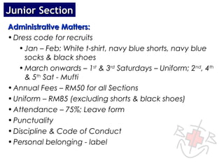 Junior Section
Administrative Matters:
• Dress code for recruits
   • Jan – Feb: White t-shirt, navy blue shorts, navy blue
     socks & black shoes
   • March onwards – 1st & 3rd Saturdays – Uniform; 2nd, 4th
     & 5th Sat - Mufti
• Annual Fees – RM50 for all Sections
• Uniform – RM85 (excluding shorts & black shoes)
• Attendance – 75%; Leave form
• Punctuality
• Discipline & Code of Conduct
• Personal belonging - label
 