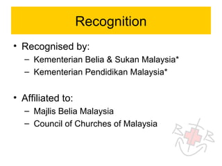 Recognition
• Recognised by:
  – Kementerian Belia & Sukan Malaysia*
  – Kementerian Pendidikan Malaysia*


• Affiliated to:
  – Majlis Belia Malaysia
  – Council of Churches of Malaysia
 