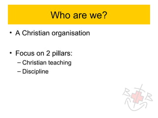 Who are we?
• A Christian organisation

• Focus on 2 pillars:
  – Christian teaching
  – Discipline
 