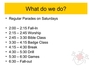 What do we do?
• Regular Parades on Saturdays

•   2:00 – 2:15 Fall-In
•   2:15 – 2:45 Worship
•   2:45 – 3:30 Bible Class
•   3:30 – 4:15 Badge Class
•   4:15 – 4:30 Break
•   4:30 – 5:30 Drill
•   5:30 – 6:30 Games
•   6:30 – Fall-out
 