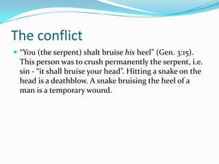 The conflict
 “You (the serpent) shalt bruise his heel” (Gen. 3:15).
  This person was to crush permanently the serpent, i.e.
  sin - “it shall bruise your head”. Hitting a snake on the
  head is a deathblow. A snake bruising the heel of a
  man is a temporary wound.
 