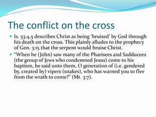 The conflict on the cross
 Is. 53:4,5 describes Christ as being ‘bruised’ by God through
  his death on the cross. This plainly alludes to the prophecy
  of Gen. 3:15 that the serpent would bruise Christ.
 “When he (John) saw many of the Pharisees and Sadducees
  (the group of Jews who condemned Jesus) come to his
  baptism, he said unto them, O generation of (i.e. gendered
  by, created by) vipers (snakes), who has warned you to flee
  from the wrath to come?” (Mt. 3:7).
 