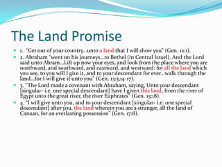 The Land Promise
 1. “Get out of your country...unto a land that I will show you” (Gen. 12:1).
 2. Abraham “went on his journeys...to Bethel (in Central Israel). And the Lord
  said unto Abram...Lift up now your eyes, and look from the place where you are
  northward, and southward, and eastward, and westward: for all the land which
  you see, to you will I give it, and to your descendant for ever...walk through the
  land...for I will give it unto you” (Gen. 13:3,14-17).
 3. “The Lord made a covenant with Abraham, saying, Unto your descendant
  [singular- i.e. one special descendant] have I given this land, from the river of
  Egypt unto the great river, the river Euphrates” (Gen. 15:18).
 4. “I will give unto you, and to your descendant [singular- i.e. one special
  descendant] after you, the land wherein you are a stranger, all the land of
  Canaan, for an everlasting possession” (Gen. 17:8).
 