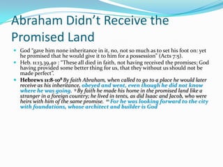 Abraham Didn’t Receive the
Promised Land
 God “gave him none inheritance in it, no, not so much as to set his foot on: yet
  he promised that he would give it to him for a possession” (Acts 7:5).
 Heb. 11:13,39,40 : “These all died in faith, not having received the promises; God
  having provided some better thing for us, that they without us should not be
  made perfect”.
 Hebrews 11:8-108 By faith Abraham, when called to go to a place he would later
  receive as his inheritance, obeyed and went, even though he did not know
  where he was going. 9 By faith he made his home in the promised land like a
  stranger in a foreign country; he lived in tents, as did Isaac and Jacob, who were
  heirs with him of the same promise. 10 For he was looking forward to the city
  with foundations, whose architect and builder is God
 