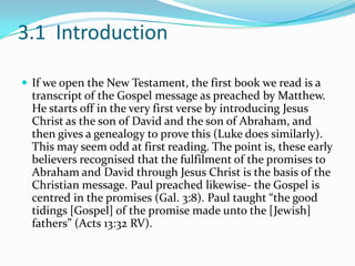 3.1 Introduction

 If we open the New Testament, the first book we read is a
  transcript of the Gospel message as preached by Matthew.
  He starts off in the very first verse by introducing Jesus
  Christ as the son of David and the son of Abraham, and
  then gives a genealogy to prove this (Luke does similarly).
  This may seem odd at first reading. The point is, these early
  believers recognised that the fulfilment of the promises to
  Abraham and David through Jesus Christ is the basis of the
  Christian message. Paul preached likewise- the Gospel is
  centred in the promises (Gal. 3:8). Paul taught “the good
  tidings [Gospel] of the promise made unto the [Jewish]
  fathers” (Acts 13:32 RV).
 