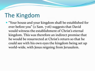 The Kingdom
 “Your house and your kingdom shall be established for
 ever before you” (2 Sam. 7:16) suggests that David
 would witness the establishment of Christ’s eternal
 kingdom. This was therefore an indirect promise that
 he would be resurrected at Christ’s return so that he
 could see with his own eyes the kingdom being set up
 world-wide, with Jesus reigning from Jerusalem.
 