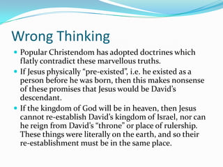 Wrong Thinking
 Popular Christendom has adopted doctrines which
  flatly contradict these marvellous truths.
 If Jesus physically “pre-existed”, i.e. he existed as a
  person before he was born, then this makes nonsense
  of these promises that Jesus would be David’s
  descendant.
 If the kingdom of God will be in heaven, then Jesus
  cannot re-establish David’s kingdom of Israel, nor can
  he reign from David’s “throne” or place of rulership.
  These things were literally on the earth, and so their
  re-establishment must be in the same place.
 